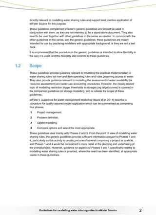 Guidelines for modelling water sharing rules in eWater Source 2 
directly relevant to modelling water sharing rules and support best practice application of eWater Source for this purpose. 
These guidelines complement eWater’s generic guidelines and should be used in conjunction with them, as they are not intended to be a stand-alone document. They also need to be used together with other guidelines in the series as needed. In common with the other guidelines in this series, and the generic guidelines, these guidelines are mainly intended for use by practising modellers with appropriate background; ie they are not a text book. 
It is emphasised that the procedure in the generic guidelines is intended to allow flexibility in the way it is used, and this flexibility also extends to these guidelines. 
1.2 Scope 
These guidelines provide guidance relevant to modelling the practical implementation of water sharing rules via river and dam operating rules and rules governing access to water. They also provide guidance relevant to modelling the assessment of water availability (ie resource assessment) and water use accounting procedures. However, the closely related topic of modelling restriction trigger thresholds in storages (eg target curves) is covered in the companion guidelines on storage modelling, and is outside the scope of these guidelines. 
eWater’s Guidelines for water management modelling (Black et al, 2011) describe a procedure for quality assured model application which can be summarised as comprising four phases: 
1 Project management, 
2 Problem definition, 
3 Option modelling, 
4 Compare options and select the most appropriate. 
These guidelines deal mainly with Phases 2 and 3. From the point of view of modelling water sharing rules, the generic guidelines provide sufficient information relevant to Phases 1 and 4, particularly as this activity is usually just one of several comprising a project as a whole, and Phases 1 and 4 would be considered in more detail in the planning and undertaking of the overall project. However, guidance on aspects of Phases 1 and 4 specifically relating to modelling water sharing rules is provided, where the need has been identified, at appropriate points in these guidelines.  