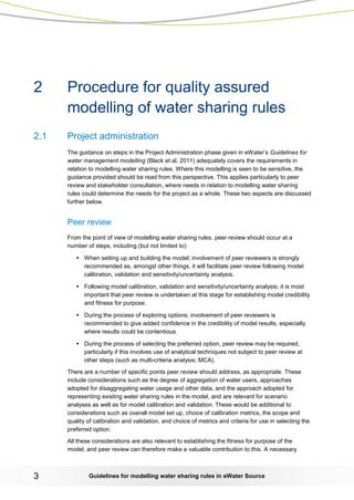 Guidelines for modelling 3 water sharing rules in eWater Source 
2 Procedure for quality assured modelling of water sharing rules 
2.1 Project administration 
The guidance on steps in the Project Administration phase given in eWater’s Guidelines for water management modelling (Black et al, 2011) adequately covers the requirements in relation to modelling water sharing rules. Where this modelling is seen to be sensitive, the guidance provided should be read from this perspective. This applies particularly to peer review and stakeholder consultation, where needs in relation to modelling water sharing rules could determine the needs for the project as a whole. These two aspects are discussed further below. 
Peer review 
From the point of view of modelling water sharing rules, peer review should occur at a number of steps, including (but not limited to): 
• When setting up and building the model; involvement of peer reviewers is strongly recommended as, amongst other things, it will facilitate peer review following model calibration, validation and sensitivity/uncertainty analysis. 
• Following model calibration, validation and sensitivity/uncertainty analysis; it is most important that peer review is undertaken at this stage for establishing model credibility and fitness for purpose. 
• During the process of exploring options; involvement of peer reviewers is recommended to give added confidence in the credibility of model results, especially where results could be contentious. 
• During the process of selecting the preferred option, peer review may be required, particularly if this involves use of analytical techniques not subject to peer review at other steps (such as multi-criteria analysis; MCA). 
There are a number of specific points peer review should address, as appropriate. These include considerations such as the degree of aggregation of water users, approaches adopted for disaggregating water usage and other data, and the approach adopted for representing existing water sharing rules in the model, and are relevant for scenario analyses as well as for model calibration and validation. These would be additional to considerations such as overall model set up, choice of calibration metrics, the scope and quality of calibration and validation, and choice of metrics and criteria for use in selecting the preferred option. 
All these considerations are also relevant to establishing the fitness for purpose of the model, and peer review can therefore make a valuable contribution to this. A necessary  