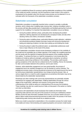 Guidelines for modelling water sharing rules in eWater Source 4 
adjunct to establishing fitness for purpose is gaining stakeholder acceptance of the credibility of the model and results it produces, and the importance of peer review in this context is emphasised (ie the greatest value from the peer review process can be obtained if it is co- ordinated within the framework of the stakeholder consultation process). 
Stakeholder consultation 
Stakeholder consultation is especially important when a project is socially or politically sensitive, which is likely when modelling water sharing rules. Initiating consultation early in the process will help allay possible fears of stakeholders and facilitate gaining their trust and support for the modelling. It is important that stakeholder consultation occurs as follows: 
• During the problem definition phase, particularly when developing the problem statement, defining objectives and developing the conceptual model, and also when deciding metrics and criteria, and decision variables. 
• During the option modelling phase, particularly following model calibration, validation and sensitivity/uncertainty analysis (and peer review) and during the development, testing and exploring of options, but also when setting up and building the model. 
• During the phase to select the preferred option, as stakeholder preferences could have a major influence on the result of this phase. 
Aims of stakeholder consultation should include developing confidence in the credibility of the model and its impartiality (eg no hidden agendas in the model), the modelling approach and the results with the objective of keeping technical aspects of the modelling separate from politics. To achieve this there is a need for transparency: to be honest about the limitations of model as well as its strengths, particularly about uncertainty, but without unnecessarily undermining confidence in the modelling. This provides a path towards gaining acceptance of the rules that are underpinned by the modelling. Hence, the necessity for clear communication tailored to the audience, and for peer review. 
However, while stakeholder engagement can have great benefits, the process of engagement has to be carefully managed as it can be diverted by various interests. The engagement process needs a strong educational component at the beginning and this has to be continuing as stakeholder representatives may change during the process. Also, at various stages there is a need for public engagement as sometimes information may not be disseminated by the stakeholder representatives. 
Workshops and other meetings with community representatives are potentially valuable mechanisms for engaging with stakeholders. Walking stakeholders through the various stages of the model setup, calibration and scenario running gives them greater understanding of the model as well as an understanding of its accuracy and limitations. These meetings may also be a useful source of data, as discussed in the section on Gather and clean-up data below. 
Discussions with stakeholders should emphasise that models are information tools supporting water planners and only part of the process for arriving at a satisfactory solution. Models provide the best information available at the time, but a process needs to be put in place to allow model enhancements/improvements to better inform the process in the future. Implementing water sharing rules should be an adaptive process. 
Before any model is presented to stakeholders in the consultation process the model needs to be stable and robust. Demonstrating and explaining baseline and scenario model results  