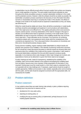 Guidelines for modelling 5 water sharing rules in eWater Source 
to stakeholders may be difficult enough without having to explain that numbers are changing due to model upgrades or bug fixes. The same stable model should preferably be used throughout the whole consultation process to maintain stakeholder confidence in the model and the predicted outcome. However, while the software should be as stable as possible, the stakeholder consultation process could lead to the discovery of new information that either warrants or necessitates improving or correcting the model. In this situation, the effects of changes in the model on the results should be explained to stakeholders so they can clearly see what they are. 
While the model should be stable and robust, there will still be uncertainties in model results and these should be acknowledged and explained in communications with stakeholders, even if this might prove to be difficult to do. This applies particularly where socio-economic impacts could be severe: convincing stakeholders of the need for changes in this type of situation can be difficult when there is significant uncertainty in the model results. Even if stakeholders are keen to know the uncertainty in the modelling results they may not know how to deal with it. These difficulties can be minimised, if not overcome, by combining uncertainty analysis with a risk assessment which shows what the consequences of the uncertainty are expected to be. This is discussed further in the sections on Uncertainty and Risk and on Sensitivity/Uncertainty Analysis, below. 
During scenario modelling, regular meetings enable stakeholders to critique results and propose new scenarios to be modelled. In the interests of achieving constructive outcomes, the aim should be to keep discussions focussed on what the results are showing rather than arguments about the credibility of the model and the results in themselves. It also needs to be ensured stakeholders understand the time and effort required to produce results, especially in circumstances where code changes or other major changes are involved, and expectations of what can be delivered in a given time frame need to be managed. 
If public meetings are held, needs for transparency, establishing the credibility of the modelling, clear communication tailored to the audience and keeping the modelling apart from the politics, become even more important. While presentation of information is very important, finding ways to put the model results in a form that is easy to understand by the non-specialist can be a big challenge and, if necessary, expert advice should be sought on suitable approaches. Skilled communication is also needed, especially when communicating with the public, and the task should be assigned to someone with the appropriate skills, not necessarily the modeller. 
2.2 Problem definition 
Problem statement 
In river systems where there are water sharing rules already in place, problems requiring modelling input may arise due to reasons such as: 
• development of a new water policy; 
• adjusting an existing policy; or 
• modifying the way an existing policy is implemented, perhaps because it is not meeting agreed objectives.  