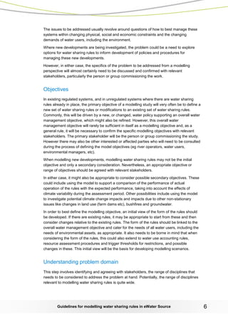 Guidelines for modelling water sharing rules in eWater Source 6 
The issues to be addressed usually revolve around questions of how to best manage these systems within changing physical, social and economic constraints and the changing demands of water users, including the environment. 
Where new developments are being investigated, the problem could be a need to explore options for water sharing rules to inform development of policies and procedures for managing these new developments. 
However, in either case, the specifics of the problem to be addressed from a modelling perspective will almost certainly need to be discussed and confirmed with relevant stakeholders, particularly the person or group commissioning the work. 
Objectives 
In existing regulated systems, and in unregulated systems where there are water sharing rules already in place, the primary objective of a modelling study will very often be to define a new set of water sharing rules or modifications to an existing set of water sharing rules. Commonly, this will be driven by a new, or changed, water policy supporting an overall water management objective, which might also be refined. However, this overall water management objective will rarely be sufficient in itself as a modelling objective and, as a general rule, it will be necessary to confirm the specific modelling objectives with relevant stakeholders. The primary stakeholder will be the person or group commissioning the study. However there may also be other interested or affected parties who will need to be consulted during the process of defining the model objectives (eg river operators, water users, environmental managers, etc). 
When modelling new developments, modelling water sharing rules may not be the initial objective and only a secondary consideration. Nevertheless, an appropriate objective or range of objectives should be agreed with relevant stakeholders. 
In either case, it might also be appropriate to consider possible secondary objectives. These could include using the model to support a comparison of the performance of actual operation of the rules with the expected performance, taking into account the effects of climate variability during the assessment period. Other possibilities include using the model to investigate potential climate change impacts and impacts due to other non-stationary issues like changes in land use (farm dams etc), bushfires and groundwater. 
In order to best define the modelling objective, an initial view of the form of the rules should be developed. If there are existing rules, it may be appropriate to start from these and then consider changes relative to the existing rules. The form of the rules should be linked to the overall water management objective and cater for the needs of all water users, including the needs of environmental assets, as appropriate. It also needs to be borne in mind that when considering the form of the rules, this could also extend to water use accounting rules, resource assessment procedures and trigger thresholds for restrictions, and possible changes in these. This initial view will be the basis for developing modelling scenarios. 
Understanding problem domain 
This step involves identifying and agreeing with stakeholders, the range of disciplines that needs to be considered to address the problem at hand. Potentially, the range of disciplines relevant to modelling water sharing rules is quite wide.  