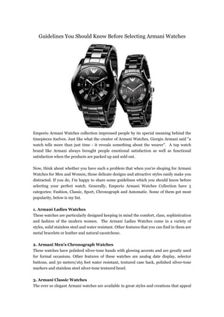 Guidelines You Should Know Before Selecting Armani Watches




Emporio Armani Watches collection impressed people by its special meaning behind the
timepieces itselves. Just like what the creator of Armani Watches, Giorgio Armani said "a
watch tells more than just time - it reveals something about the wearer". A top watch
brand like Armani always brought people emotional satisfaction as well as functional
satisfaction when the products are packed up and sold out.

Now, think about whether you have such a problem that when you're shoping for Armani
Watches for Men and Women, those delicate designs and attractive styles easily make you
distracted. If you do, I'm happy to share some guidelines which you should know before
selecting your perfect watch. Generally, Emporio Armani Watches Collection have 5
categories: Fashion, Classic, Sport, Chronograph and Automatic. Some of them got most
popularity, below is my list.

1. Armani Ladies Watches
These watches are particularly designed keeping in mind the comfort, class, sophistication
and fashion of the modern women. The Armani Ladies Watches come in a variety of
styles, solid stainless steel and water resistant. Other features that you can find in them are
metal bracelets or leather and natural caoutchouc.

2. Armani Men's Chronograph Watches
These watches have polished silver-tone hands with glowing accents and are greatly used
for formal occasions. Other features of these watches are analog date display, selector
buttons, and 50 meters/165 feet water resistant, textured case back, polished silver-tone
markers and stainless steel silver-tone textured bezel.

3. Armani Classic Watches
The ever so elegant Armani watches are available in great styles and creations that appeal
 