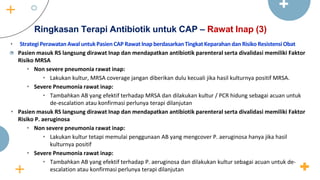 Ringkasan Terapi Antibiotik untuk CAP – Rawat Inap (3)
• StrategiPerawatanAwaluntukPasienCAP RawatInapberdasarkanTingkatKeparahandanRisikoResistensiObat
• Pasien masuk RS langsung dirawat Inap dan mendapatkan antibiotik parenteral serta divalidasi memiliki Faktor
Risiko MRSA
• Non severe pneumonia rawat inap:
• Lakukan kultur, MRSA coverage jangan diberikan dulu kecuali jika hasil kulturnya positif MRSA.
• Severe Pneumonia rawat inap:
• Tambahkan AB yang efektif terhadap MRSA dan dilakukan kultur / PCR hidung sebagai acuan untuk
de-escalation atau konfirmasi perlunya terapi dilanjutan
• Pasien masuk RS langsung dirawat Inap dan mendapatkan antibiotik parenteral serta divalidasi memiliki Faktor
Risiko P. aeruginosa
• Non severe pneumonia rawat inap:
• Lakukan kultur tetapi memulai penggunaan AB yang mengcover P. aeruginosa hanya jika hasil
kulturnya positif
• Severe Pneumonia rawat inap:
• Tambahkan AB yang efektif terhadap P. aeruginosa dan dilakukan kultur sebagai acuan untuk de-
escalation atau konfirmasi perlunya terapi dilanjutan
 