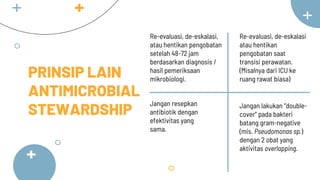 PRINSIP LAIN
ANTIMICROBIAL
STEWARDSHIP
Jangan resepkan
antibiotik dengan
efektivitas yang
sama.
Re-evaluasi, de-eskalasi
atau hentikan
pengobatan saat
transisi perawatan.
(Misalnya dari ICU ke
ruang rawat biasa)
Jangan lakukan “double-
cover” pada bakteri
batang gram-negative
(mis. Pseudomonas sp.)
dengan 2 obat yang
aktivitas overlapping.
Re-evaluasi, de-eskalasi,
atau hentikan pengobatan
setelah 48-72 jam
berdasarkan diagnosis /
hasil pemeriksaan
mikrobiologi.
 