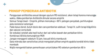 PRINSIP PEMBERIAN ANTIBIOTIK
• Penggunaan antibiotika sesuai dengan sputum MO resistensi, akan tetapi karena menunggu
waktu, maka pemberian Antibiotik dimulai secara empirik
• Semua Terapi Awal – Empirik, pilihan mencakup > 90% patogen penyebab, perhitungkan
pola resistensi setempat
• Pada kasus berat, butuh dosis dan cara pemberian adekuat. Terapi IV, sulih terapi bila klinis
dan saluran cerna baik
• De-eskalasi setelah ada hasil kultur dari sal nafas bawah dan perbaikan klinis
• Kombinasi AB bila kemungkinan MDR
• Jangan mengganti sebelum 72 jam, kecuali klinis memburuk
• Data mikroba dan sensitivitas untuk mengubah pilihan empirik apabila kondidi klinis tidak
membaik
• Wajib mengambil bahan pemeriksaan untuk biakan MO sebelum pemberian AB iv
 
