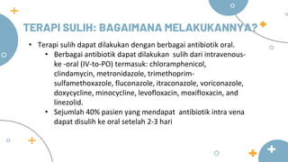 TERAPI SULIH: BAGAIMANA MELAKUKANNYA?
• Terapi sulih dapat dilakukan dengan berbagai antibiotik oral.
• Berbagai antibiotik dapat dilakukan sulih dari intravenous-
ke -oral (IV-to-PO) termasuk: chloramphenicol,
clindamycin, metronidazole, trimethoprim-
sulfamethoxazole, fluconazole, itraconazole, voriconazole,
doxycycline, minocycline, levofloxacin, moxifloxacin, and
linezolid.
• Sejumlah 40% pasien yang mendapat antibiotik intra vena
dapat disulih ke oral setelah 2-3 hari
 