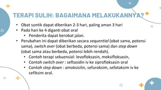 TERAPI SULIH: BAGAIMANA MELAKUKANNYA?
• Obat suntik dapat diberikan 2-3 hari, paling aman 3 hari
• Pada hari ke 4 diganti obat oral
• Penderita dapat berobat jalan.
• Perubahan ini dapat diberikan secara sequential (obat sama, potensi
sama), switch over (obat berbeda, potensi sama) dan step down
(obat sama atau berbeda, potensi lebih rendah).
• Contoh terapi sekuensial: levofloksasin, moksifloksasin,
• Contoh switch over : seftasidin iv ke siprofloksasin oral
• Contoh step down : amoksisilin, sefuroksim, sefotaksim iv ke
cefiksim oral.
 