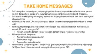  CAP merupakan penyakit paru yang sangat penting, karena penyebab kematian terbesar karena
infeksi, dan pastinya sangat erat hubunganyan dengan kondisi pandemic Covid -19 saat ini.
 CAP adalah infeksi paling umum yang membutuhkan pengobatan antibiotik baik untuk rawat jalan
atau rawat inap
 Penggunaan AB untuk CAP yang Inadequate adalah faktor risiko menyebakan kematian di rumah
sakit
 Penting untuk mengetahui pola kuman penyebab dan pola resistensi sebelum menggunakan
empiric AB untuk penangan CAP
 Pilihlah antibiotik dengan efikasi yang baik dengan tingkat resistensi yang rendah
 Pilihan Antibiotik yang tepat
 Memperpendek masa perawatan
 Menurunkan biaya
 Menurunkan angka kematian
 Antimicrobial Stewardship (AMS) adalah solusi global untuk memerangi Antimicrobial Resistance
(AMR) dan dapat diterapkan untuk mengoptimalkan penanganan CAP.
TAKE HOME MESSAGES
 