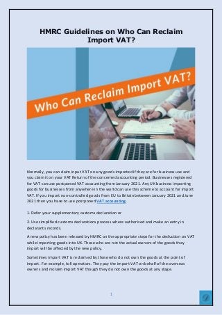 1
HMRC Guidelines on Who Can Reclaim
Import VAT?
Normally, you can claim input VAT on any goods imported if they are for business use and
you claim it on your VAT Return of the concerned accounting period. Businesses registered
for VAT can use postponed VAT accounting from January 2021. Any UK business importing
goods for businesses from anywhere in the world can use this scheme to account for import
VAT. If you import non-controlled goods from EU to Britain between January 2021 and June
2021 then you have to use postponed VAT accounting.
1. Defer your supplementary customs declaration or
2. Use simplified customs declarations process where authorised and make an entry in
declarants records.
A new policy has been released by HMRC on the appropriate steps for the deduction on VAT
while importing goods into UK. Those who are not the actual owners of the goods they
import will be affected by the new policy.
Sometimes import VAT is reclaimed by those who do not own the goods at the point of
import. For example, toll operators. They pay the import VAT on behalf of the overseas
owners and reclaim import VAT though they do not own the goods at any stage.
 