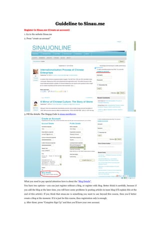 Guideline to Sinau.me
Register in Sinau.me (Create an account)
1. Go to the website Sinau.me
2. Press create an account
3. Fill the details. The Singup Code is sinau.me082010.
What you need to pay special attention here is about the Blog Details.
You have two optionsyou can just register without a blog, or register with blog. Better think it carefully, because if
you add the blog at the later time, you will have some problems in posting articles in team blog (Ill explain this at the
end of this article). If you think that sinau.me is something you want to use beyond this course, then youd better
create a blog at the moment. If it is just for this course, then registration only is enough.
4. After these, press Complete Sign Up and then youll have your own account.