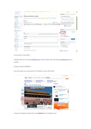 9. If youd like to insert slides,
1) Find the slide you want in www.slideshare.net or other websites. Here I just take www.slideshare.net as an
example.
2) Sign up and log in 際際滷share.
3) Go to the slides you want and press the WordPress sign on the left side.
4) Copy the Wordpress Embed Code in the second column WordPress.com.
