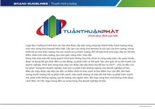 Thuyết minh ý tưởng
Logo lấy ý tưởng từ hình ảnh các tòa nhà được sắp xếp song song tạo thành biểu hành tượng vòng
tròn như vòng tròn benzen bền chặt. Cấu tạo của vòng tròn benzen là cấu tạo của kim cương, trong
thiết kế nó như biểu tượng cho sức mạnh và sự thịnh vượng. Để nổi bật hình ảnh logo dấu ấn 3D làm
điểm nhấn trên biểu tượng, tạo cảm giác vững chắc, hiện đại.
Vòng tròn elip màu đỏ xung quanh hình ảnh những tòa nhà chính là vòng xoáy toàn cầu quen thuộc,
được sử dụng để gợi nhắc đến sự vận động, sự phát triển ra thế giới. Tạo cảm giác về sự lớn mạnh của
doanh nghiệp. Hình ảnh vòng xoáy elip còn được sắp xếp khéo léo để tạo ra chữ P – chữ cái đầu của
từ “phát” trong tên doanh nghiệp, hứa hẹn sự phát triển không ngừng của doanh nghiệp sở hữu.
Màu sắc logo được sắp xếp cân đối, có điểm nhấn là màu xanh lá làm điểm trục cân đối, thể hiện
mong muốn hướng tới sự phát triển xanh, màu xanh dương và màu đỏ thể hiện sự phát triển mạnh
mẽ, phát triển không ngừng, tạo ấn tượng cho người nhìn. Kết hợp cùng font chữ không chân được
cách điệu chi tiết, logo mang đến sự sang trọng cho doanh nghiệp sở hữu.
 