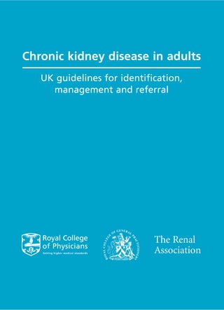 Chronic kidney disease in adults




                               Chronic kidney disease in adults: UK guidelines for identification, management and referral
                                                                                                                                UK guidelines for identification,
                                                                                                                                  management and referral




ISBN 1 86016 276 2


Royal College of Physicians
11 St Andrews Place
London NW1 4LE                                                                                                                                            The Renal
www.rcplondon.ac.uk
                                                                                                                                                          Association
                               RCP




Registered charity no 210508
 