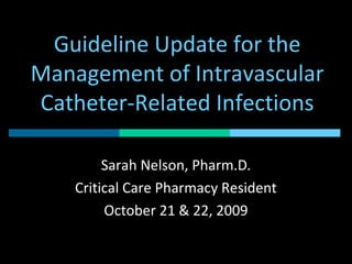 Guideline Update for the
Management of Intravascular
Catheter-Related Infections
Sarah Nelson, Pharm.D.
Critical Care Pharmacy Resident
October 21 & 22, 2009
 