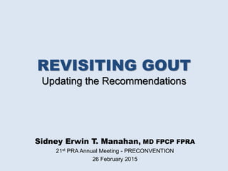 REVISITING GOUT
Updating the Recommendations
Sidney Erwin T. Manahan, MD FPCP FPRA
21st PRA Annual Meeting - PRECONVENTION
26 February 2015
 
