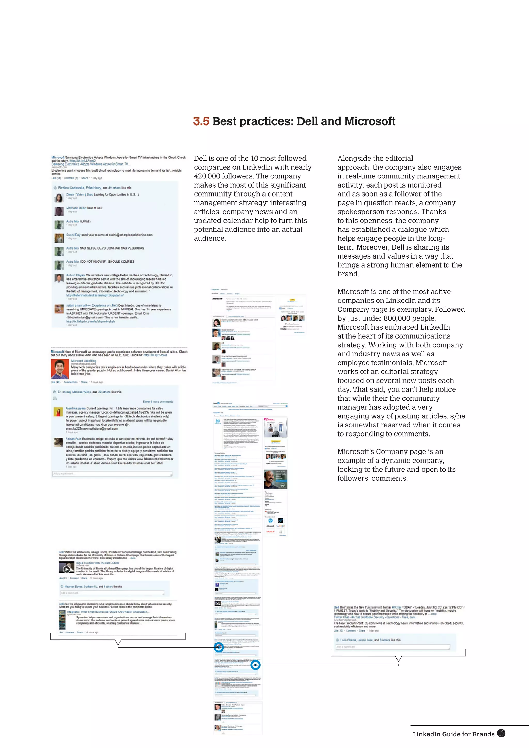 LinkedIn Guide for Brands 13
Dell is one of the 10 most-followed
companies on LinkedIn with nearly
420,000 followers. The company
makes the most of this significant
community through a content
management strategy: interesting
articles, company news and an
updated calendar help to turn this
potential audience into an actual
audience.
3.5 Best practices: Dell and Microsoft
Alongside the editorial
approach, the company also engages
in real-time community management
activity: each post is monitored
and as soon as a follower of the
page in question reacts, a company
spokesperson responds. Thanks
to this openness, the company
has established a dialogue which
helps engage people in the long-
term. Moreover, Dell is sharing its
messages and values ​​in a way that
brings a strong human element to the
brand.
Microsoft is one of the most active
companies on LinkedIn and its
Company page is exemplary. Followed
by just under 800,000 people,
Microsoft has embraced LinkedIn
at the heart of its communications
strategy. Working with both company
and industry news as well as
employee testimonials, Microsoft
works off an editorial strategy
focused on several new posts each
day. That said, you can’t help notice
that while their the community
manager has adopted a very
engaging way of posting articles, s/he
is somewhat reserved when it comes
to responding to comments.
Microsoft’s Company page is an
example ​​of a dynamic company,
looking to the future and open to its
followers’ comments.
 
