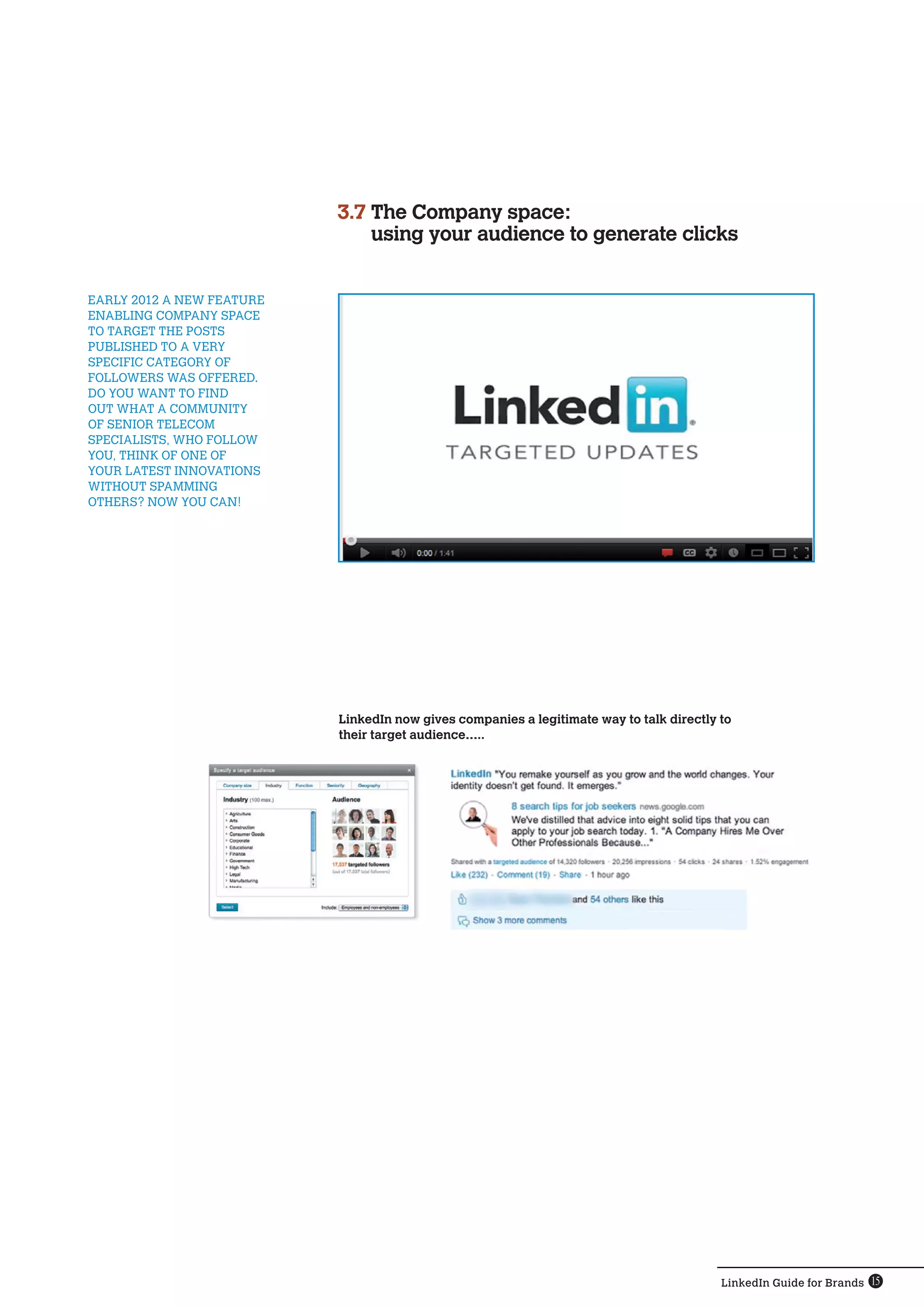 LinkedIn Guide for Brands 15
LinkedIn now gives companies a legitimate way to talk directly to
their target audience…..
early 2012 a new feature 
enabling Company space 
to target the posts 
published to a very
specific category of 
followers was offered.
Do you want to find 
out what a community
of senior telecom 
specialists, who follow 
you, think of one of 
your latest innovations 
without spamming 
others? Now you can!
3.7 The Company space:
using your audience to generate clicks
 