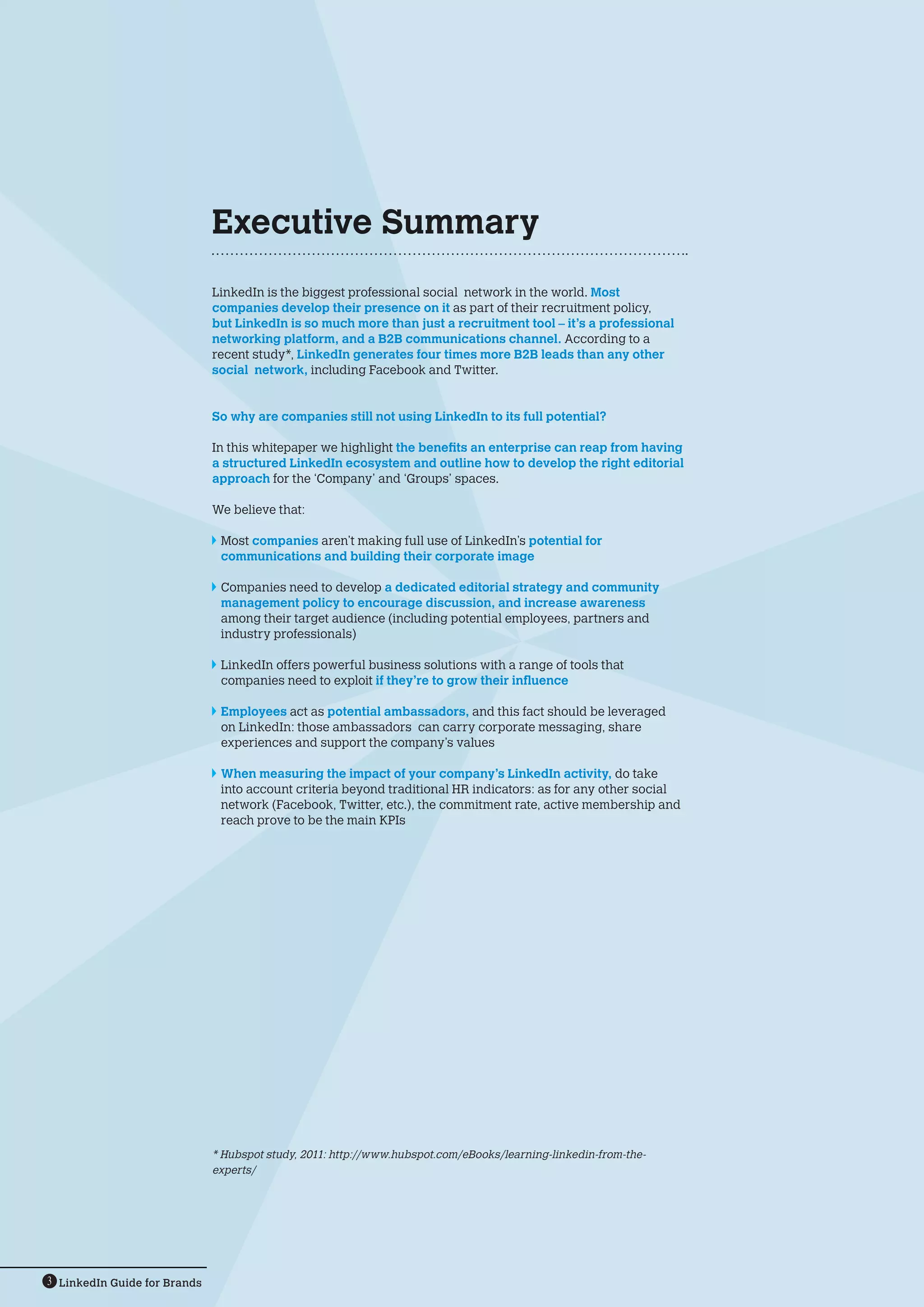 LinkedIn Guide for Brands3
LinkedIn is the biggest professional social network in the world. Most
companies develop their presence on it as part of their recruitment policy,
but LinkedIn is so much more than just a recruitment tool – it’s a professional
networking platform, and a B2B communications channel. According to a
recent study*, LinkedIn generates four times more B2B leads than any other
social network, including Facebook and Twitter.
So why are companies still not using LinkedIn to its full potential?
In this whitepaper we highlight the benefits an enterprise can reap from having
a structured LinkedIn ecosystem and outline how to develop the right editorial
approach for the ‘Company’ and ‘Groups’ spaces.
We believe that:
	Most companies aren’t making full use of LinkedIn’s potential for
communications and building their corporate image
	Companies need to develop a dedicated editorial strategy and community
management policy to encourage discussion, and increase awareness
among their target audience (including potential employees, partners and
industry professionals)
	LinkedIn offers powerful business solutions with a range of tools that
companies need to exploit if they’re to grow their influence
	Employees act as potential ambassadors, and this fact should be leveraged
on LinkedIn: those ambassadors can carry corporate messaging, share
experiences and support the company’s values
	When measuring the impact of your company’s LinkedIn activity, do take
into account criteria beyond traditional HR indicators: as for any other social
network (Facebook, Twitter, etc.), the commitment rate, active membership and
reach prove to be the main KPIs
* Hubspot study, 2011: http://www.hubspot.com/eBooks/learning-linkedin-from-the-
experts/
Executive Summary
 