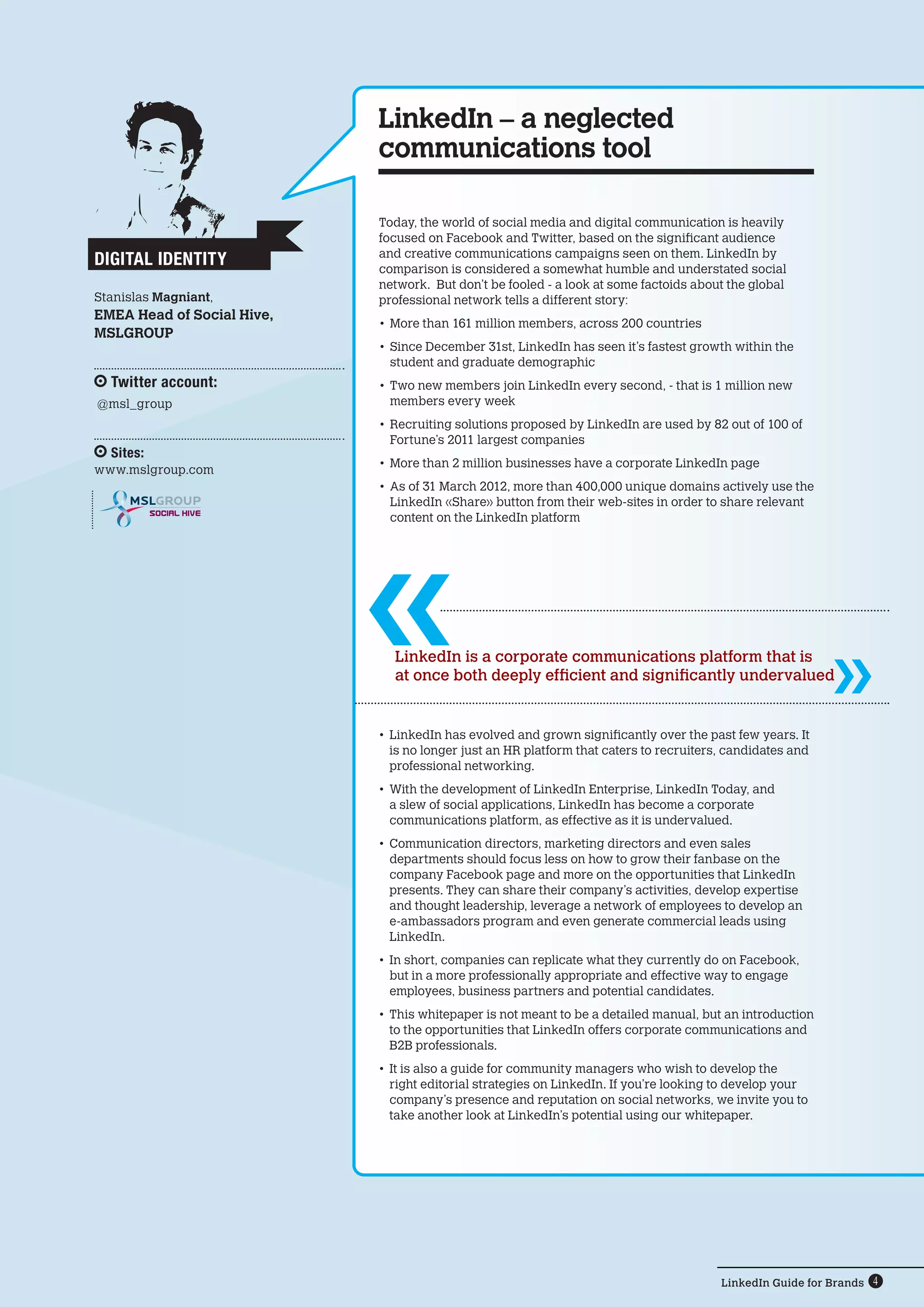 LinkedIn Guide for Brands 4
SOCIAL HIVE
Today, the world of social media and digital communication is heavily
focused on Facebook and Twitter, based on the significant audience
and creative communications campaigns seen on them. LinkedIn by
comparison is considered a somewhat humble and understated social
network. But don’t be fooled - a look at some factoids about the global
professional network tells a different story:
•	More than 161 million members, across 200 countries
•	Since December 31st, LinkedIn has seen it’s fastest growth within the
student and graduate demographic
•	Two new members join LinkedIn every second, - that is 1 million new
members every week
•	Recruiting solutions proposed by LinkedIn are used by 82 out of 100 of
Fortune’s 2011 largest companies
•	More than 2 million businesses have a corporate LinkedIn page
•	As of 31 March 2012, more than 400,000 unique domains actively use the
LinkedIn «Share» button from their web-sites in order to share relevant  
content on the LinkedIn platform
LinkedIn – a neglected
communications tool
LinkedIn is a corporate communications platform that is
at once both deeply efficient and significantly undervalued
•	LinkedIn has evolved and grown significantly over the past few years. It
is no longer just an HR platform that caters to recruiters, candidates and
professional networking.
•	With the development of LinkedIn Enterprise, LinkedIn Today, and
a slew of social applications, LinkedIn has become a corporate
communications platform, as effective as it is undervalued.
•	Communication directors, marketing directors and even sales
departments should focus less on how to grow their fanbase on the
company Facebook page and more on the opportunities that LinkedIn
presents. They can share their company’s activities, develop expertise
and thought leadership, leverage a network of employees to develop an
e-ambassadors program and even generate commercial leads using
LinkedIn.
•	In short, companies can replicate what they currently do on Facebook,
but in a more professionally appropriate and effective way to engage
employees, business partners and potential candidates.
•	This whitepaper is not meant to be a detailed manual, but an introduction
to the opportunities that LinkedIn offers corporate communications and
B2B professionals.
•	It is also a guide for community managers who wish to develop the
right editorial strategies on LinkedIn. If you’re looking to develop your
company’s presence and reputation on social networks, we invite you to
take another look at LinkedIn’s potential using our whitepaper.
Digital Identity
Stanislas Magniant,
EMEA Head of Social Hive,
MSLGROUP
Twitter account:
@msl_group
Sites:
www.mslgroup.com
 
