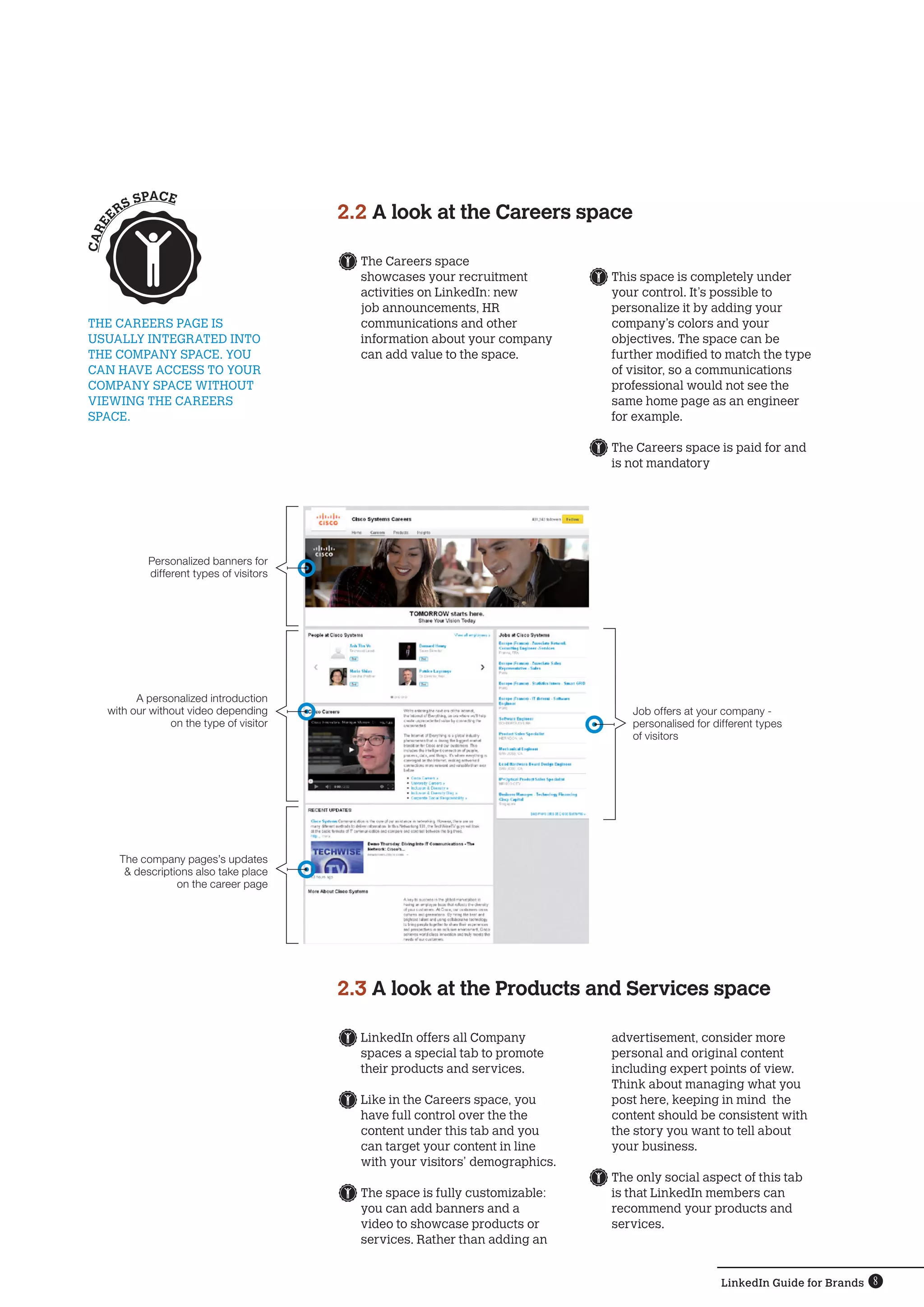 LinkedIn Guide for Brands 8
	The Careers space
showcases your recruitment
activities on LinkedIn: new
job announcements, HR
communications and other
information about your company
can add value to the space.
	LinkedIn offers all Company
spaces a special tab to promote
their products and services.
	Like in the Careers space, you
have full control over the the
content under this tab and you
can target your content in line
with your visitors’ demographics.
	The space is fully customizable:
you can add banners and a
video to showcase products or
services. Rather than adding an
The Careers page is 
usually integrated into
the Company SPACE. You 
can have access to your 
Company SPACE without 
viewing the Careers 
SPACE.
2.2 A look at the Careers space
2.3 A look at the Products and Services space
	This space is completely under
your control. It’s possible to
personalize it by adding your
company’s colors and your
objectives. The space can be
further modified to match the type
of visitor, so a communications
professional would not see the
same home page as an engineer
for example.
	The Careers space is paid for and
is not mandatory
advertisement, consider more
personal and original content
including expert points of view.
Think about managing what you
post here, keeping in mind the
content should be consistent with
the story you want to tell about
your business.
	The only social aspect of this tab
is that LinkedIn members can
recommend your products and
services.
CAREE
RS SPACE
Job offers at your company -
personalised for different types
of visitors
Personalized banners for
different types of visitors
A personalized introduction
with our without video depending
on the type of visitor
The company pages’s updates
 descriptions also take place
on the career page
 