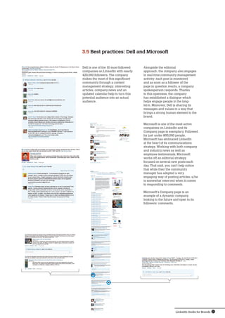 LinkedIn Guide for Brands 13
Dell is one of the 10 most-followed
companies on LinkedIn with nearly
420,000 followers. The company
makes the most of this significant
community through a content
management strategy: interesting
articles, company news and an
updated calendar help to turn this
potential audience into an actual
audience.
3.5 Best practices: Dell and Microsoft
Alongside the editorial
approach, the company also engages
in real-time community management
activity: each post is monitored
and as soon as a follower of the
page in question reacts, a company
spokesperson responds. Thanks
to this openness, the company
has established a dialogue which
helps engage people in the long-
term. Moreover, Dell is sharing its
messages and values ​​in a way that
brings a strong human element to the
brand.
Microsoft is one of the most active
companies on LinkedIn and its
Company page is exemplary. Followed
by just under 800,000 people,
Microsoft has embraced LinkedIn
at the heart of its communications
strategy. Working with both company
and industry news as well as
employee testimonials, Microsoft
works off an editorial strategy
focused on several new posts each
day. That said, you can’t help notice
that while their the community
manager has adopted a very
engaging way of posting articles, s/he
is somewhat reserved when it comes
to responding to comments.
Microsoft’s Company page is an
example ​​of a dynamic company,
looking to the future and open to its
followers’ comments.
 