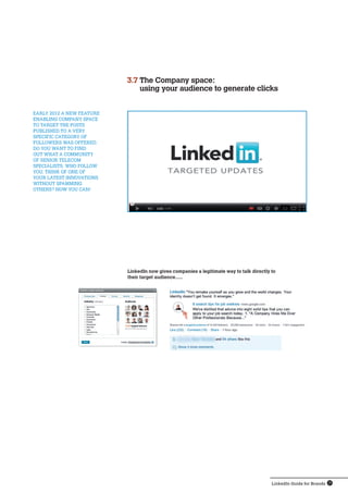 LinkedIn Guide for Brands 15
LinkedIn now gives companies a legitimate way to talk directly to
their target audience…..
early 2012 a new feature 
enabling Company space 
to target the posts 
published to a very
specific category of 
followers was offered.
Do you want to find 
out what a community
of senior telecom 
specialists, who follow 
you, think of one of 
your latest innovations 
without spamming 
others? Now you can!
3.7 The Company space:
using your audience to generate clicks
 