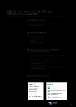 LinkedIn Guide for Brands 19
Check list: how can I develop my
presence on LinkedIn?
1. Audit what you have
How many pages are linked to your company and its focus areas (name,
audience, employee usage rate)?
2. Define your objectives
There are three types of objectives :
- Business objectives
- HR objectives
- Image/reputation objectives
3. Define your focus areas and structure
your LinkedIn ecosystem
-	Restructure your Company space, and if you have them, your Careers and
Products and Services spaces according to the objectives you’ve already
defined
-	Outline your editorial strategy for spaces you manage
-	Identify Groups in which your company can legitimately add comments, and
also new Groups it can create
-	Identify your internal ambassadors
-	Produce a guide for employees as to how they can best be part of your
company’s LinkedIn presence
4. Community management
Implement a community management strategy.
Contact us
Stanislas Magniant
stanislas.magniant@
consultants.publicis.fr
Dimitri Granger
dimitri.granger@
consultants.publicis.fr
Tel. : +33 (0)1 44 82 45 00
Follow us
http://www.linkedin.com/company/
MSLgroup
http://www.twitter.com/msl_group
http://www.youtube.com/
mslgroupofficial
http://www.mslgroup.com/
SOCIAL HIVE
 