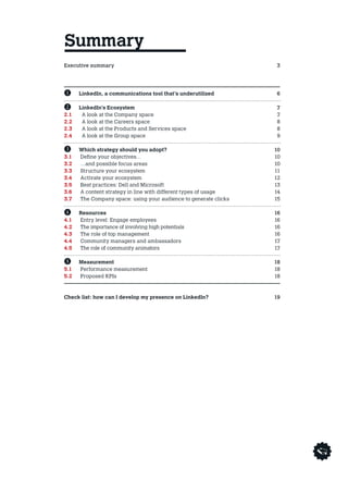 Executive summary3
Avant propos4
Entretien  5
B 	 LinkedIn, a communications tool that’s underutilized  6
C	 LinkedIn’s Ecosystem 7
2.1	 A look at the Company space 7
2.2	 A look at the Careers space 8
2.3	 A look at the Products and Services space 8
2.4	 A look at the Group space 9
D	 Which strategy should you adopt? 10
3.1	 Define your objectives… 10
3.2 	 …and possible focus areas 10
3.3 	 Structure your ecosystem 11
3.4 	 Activate your ecosystem  12
3.5 	 Best practices: Dell and Microsoft 13
3.6 	 A content strategy in line with different types of usage 14
3.7 	The Company space: using your audience to generate clicks 15
E	 Resources 16
4.1 	 Entry level: Engage employees 16
4.2 	 The importance of involving high potentials 16
4.3 	 The role of top management 16
4.4 	 Community managers and ambassadors 17
4.5 	 The role of community animators 17
	
F	 Measurement 18
5.1 	 Performance measurement 18
5.2 	 Proposed KPIs 18
	
Check list: how can I develop my presence on LinkedIn? 19
Summary
 