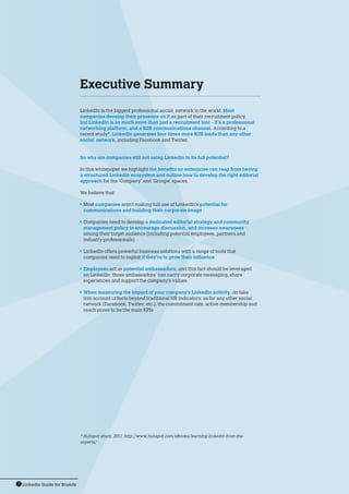 LinkedIn Guide for Brands3
LinkedIn is the biggest professional social network in the world. Most
companies develop their presence on it as part of their recruitment policy,
but LinkedIn is so much more than just a recruitment tool – it’s a professional
networking platform, and a B2B communications channel. According to a
recent study*, LinkedIn generates four times more B2B leads than any other
social network, including Facebook and Twitter.
So why are companies still not using LinkedIn to its full potential?
In this whitepaper we highlight the benefits an enterprise can reap from having
a structured LinkedIn ecosystem and outline how to develop the right editorial
approach for the ‘Company’ and ‘Groups’ spaces.
We believe that:
	Most companies aren’t making full use of LinkedIn’s potential for
communications and building their corporate image
	Companies need to develop a dedicated editorial strategy and community
management policy to encourage discussion, and increase awareness
among their target audience (including potential employees, partners and
industry professionals)
	LinkedIn offers powerful business solutions with a range of tools that
companies need to exploit if they’re to grow their influence
	Employees act as potential ambassadors, and this fact should be leveraged
on LinkedIn: those ambassadors can carry corporate messaging, share
experiences and support the company’s values
	When measuring the impact of your company’s LinkedIn activity, do take
into account criteria beyond traditional HR indicators: as for any other social
network (Facebook, Twitter, etc.), the commitment rate, active membership and
reach prove to be the main KPIs
* Hubspot study, 2011: http://www.hubspot.com/eBooks/learning-linkedin-from-the-
experts/
Executive Summary
 