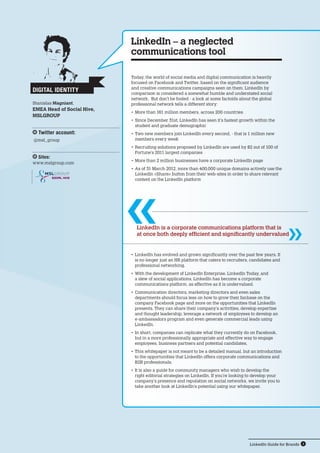 LinkedIn Guide for Brands 4
SOCIAL HIVE
Today, the world of social media and digital communication is heavily
focused on Facebook and Twitter, based on the significant audience
and creative communications campaigns seen on them. LinkedIn by
comparison is considered a somewhat humble and understated social
network. But don’t be fooled - a look at some factoids about the global
professional network tells a different story:
•	More than 161 million members, across 200 countries
•	Since December 31st, LinkedIn has seen it’s fastest growth within the
student and graduate demographic
•	Two new members join LinkedIn every second, - that is 1 million new
members every week
•	Recruiting solutions proposed by LinkedIn are used by 82 out of 100 of
Fortune’s 2011 largest companies
•	More than 2 million businesses have a corporate LinkedIn page
•	As of 31 March 2012, more than 400,000 unique domains actively use the
LinkedIn «Share» button from their web-sites in order to share relevant  
content on the LinkedIn platform
LinkedIn – a neglected
communications tool
LinkedIn is a corporate communications platform that is
at once both deeply efficient and significantly undervalued
•	LinkedIn has evolved and grown significantly over the past few years. It
is no longer just an HR platform that caters to recruiters, candidates and
professional networking.
•	With the development of LinkedIn Enterprise, LinkedIn Today, and
a slew of social applications, LinkedIn has become a corporate
communications platform, as effective as it is undervalued.
•	Communication directors, marketing directors and even sales
departments should focus less on how to grow their fanbase on the
company Facebook page and more on the opportunities that LinkedIn
presents. They can share their company’s activities, develop expertise
and thought leadership, leverage a network of employees to develop an
e-ambassadors program and even generate commercial leads using
LinkedIn.
•	In short, companies can replicate what they currently do on Facebook,
but in a more professionally appropriate and effective way to engage
employees, business partners and potential candidates.
•	This whitepaper is not meant to be a detailed manual, but an introduction
to the opportunities that LinkedIn offers corporate communications and
B2B professionals.
•	It is also a guide for community managers who wish to develop the
right editorial strategies on LinkedIn. If you’re looking to develop your
company’s presence and reputation on social networks, we invite you to
take another look at LinkedIn’s potential using our whitepaper.
Digital Identity
Stanislas Magniant,
EMEA Head of Social Hive,
MSLGROUP
Twitter account:
@msl_group
Sites:
www.mslgroup.com
 