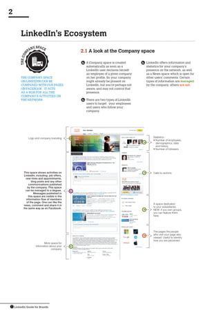 LinkedIn Guide for Brands7
LinkedIn’s Ecosystem
2
	A Company space is created
automatically as soon as a
LinkedIn user declares herself
an employee of a given company
on her profile. So your company
might already be present on
LinkedIn, but you’re perhaps not
aware, and may not control that
presence.
	There are two types of LinkedIn
users to target: your employees
and users who follow your
company.
The Company space 
on LinkedIn can be 
compared with fan pages 
on Facebook : it acts 
as a hub for all the 
company’s activities on
the network
2.1 A look at the Company space
	 LinkedIn offers information and
statistics for your company’s
presence on the network, as well
as a News space which is open for
other users’ comments. Certain
types of information are managed
by the company, others are not.
Statistics :
• Number of employees,
demographics, data
and history
• Number of followers
Calls-to-actions
A space dedicated
to your subsidiaries.
NEW: if you own groups,
you can feature them
here.
Logo and company branding
More space for
information about your
company
This space shows activities on
LinkedIn, including: job offers,
new hires and appointments,
blog posts and any other
communications published
by the company. This space
can be managed to a degree.
Messages published in
this space are visible in the
information flow of members
of the page. One can like the
news, comment and share it in
the same way as on Facebook.
THECOM
PANY SPACE
The pages the people
who visit your page also
viewed. Useful to identify
how you are perceived.
 