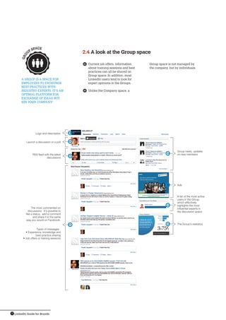 LinkedIn Guide for Brands9
	 Current job offers, information
about training sessions and best
practices can all be shared on
Group space. In addition, most
LinkedIn users tend to look for
expert opinions in the Groups.
	 Unlike the Company space, a
A Group is a space for 
employees to exchange 
best practices with 
industry experts. It’s an
optimal platform for
exchange of ideas wit-
hin your company!  
2.4 A look at the Group space
Group space is not managed by
the company, but by individuals.
Group news, updates
on new members
Ads
A list of the most active
users in the Group,
which effectively
highlights the most
influential experts in
the discussion space
The Group’s statistics
Logo and description
Launch a discussion or a poll
RSS feed with the latest
discussions
The most commented on
discussions. It’s possible to
like a status, add a comment
and share it in the same
way you would on Facebook.
Types of messages :
• Experience, knowledge and
best-practice sharing
• Job offers or training sessions
GRO
U
P SPACE
 
