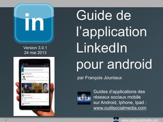 1 www.outilsocialmedia.com
Guide de
l’application
LinkedIn
pour android
par François Jouniaux
Guides d’applications des
réseaux sociaux mobile
sur Android, Iphone, Ipad :
www.outilsocialmedia.com
Version 3.0.1
24 mai 2013
 