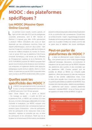 10
MOOC : des plateformes spécifiques ?
Les MOOC (Massive Open
Online Course)
Solerni...............................................................p.18
Canvas..............................................................p.24
EdX....................................................................p.28
Moodle...............................................................p.30
PLATEFORMES ORIENTÉES MOOC
MOOC : des plateformes
spécifiques ?
L es premiers cours massifs, ouverts, gratuits, en
ligne ont été créés dès 2012 par de prestigieuses
universités américaines, dont le MIT, Harvard et
Stanford. Il s’agissait pour elles d’offrir gratuitement
à plusieurs millions d’étudiants des cours en ligne
dispensés par des professeurs reconnus. Outre cet
objectif philanthropique, citons-en deux autres  : faire
rayonner l’image de l’université au-delà des frontières et
recruter les meilleurs étudiants du monde. En France,
c’est en janvier 2014 que la plateforme FUN (France
Université Numérique) a été lancée par le Ministère
de l’Enseignement supérieur et de la Recherche. En
2018, FUN-MOOC propose 361 MOOC auxquels il faut
ajouter ceux d’acteurs privés de plus en plus nombreux.
Les entreprises ont également décliné cette approche
pédagogique auprès de leurs salariés, clients ou futurs
clients, on parle dans ce cas de COOC (corporate online
open course) ou de SPOC (small private online course).
Quelles sont les
spécificités des MOOC ?
U n MOOC dure généralement entre 4 semaines et
6 mois. Le temps d’investissement d’un inscrit à
un MOOC varie entre 1h et 10h par semaine.
Selon Cécile Dejoux, qui a animé le MOOC
«  Du manager au leader  » à partir de 2014 sur
la plateforme FUN, un MOOC est constitué d’un tiers
de cours, d’un tiers d’échanges collaboratifs et d’un tiers
d’activités et évaluations. Les MOOC induisent ainsi
un mode de construction des connaissances basé sur
plusieurs types d’interactions  : entre les participants,
entre les participants et les ressources mises à leur
disposition, repérées ou produites par eux, et entre
les participants et les animateurs. Plutôt que de se
focaliser sur la transmission d’informations, les étudiants
peuventcontribueràdesprojets,àdesactivitésd’exploration
et de co-construction des connaissances. Compte tenu
du nombre d’inscrits – massif –, l’apprentissage, le tutorat et
l’évaluationsefontaussiparlespairs,l’enseignantadoptant,
quant à lui, la position d’éditeur de contenu comme cela
se passe dans la validation des revues scientifiques.
Peut-on parler de
plateformes de MOOC ?
L e débat est effectivement ouvert. Certains d’entre
nous pensent que oui, car le mode d’apprentissage
collaboratif (échanges, discussions, co-construction et
évaluations par les pairs) induit par les MOOC nécessite
des plateformes plus ouvertes et plus conviviales que
les plateformes LMS. D’autres pensent qu’il est
possible de diffuser un MOOC sur n’importe quelle
plateforme offrant des espaces où créer des ressources
variées et des activités collaboratives riches. C’est
la raison pour laquelle nous n’avons pas conçu dans
ce guidedepartiedédiéeauxplateformesdeMOOC.Vous
trouverez donc dans les parties « plateformes propriétaires »
et «  plateformes open source  » plusieurs plateformes
résolument « orientées MOOC » et qui, en France, ont servi
de supports à un certain nombre de MOOC. Il s’agit de :
 