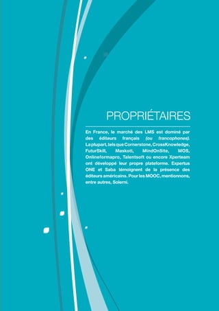 Comment choisir sa plateforme LMS ?
11
En France, le marché des LMS est dominé par
des éditeurs français (ou francophones).
Laplupart,telsqueCornerstone,CrossKnowledge,
FuturSkill, Maskott, MindOnSite, MOS,
Onlineformapro, Talentsoft ou encore Xperteam
ont développé leur propre plateforme. Expertus
ONE et Saba témoignent de la présence des
éditeurs américains. Pour les MOOC, mentionnons,
entre autres, Solerni.
PROPRIÉTAIRES
 