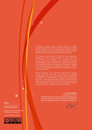 CRÉDITS
Pilotage du groupe de travail :
Nell & Associés et Stratice
Maquette et couverture : Marco SAVARY
Suivi éditorial : Nell & Associés
Copyright 2018 FFFOD - 19/01/2018
Comme le montre cette nouvelle édition du guide,
les plateformes LMS s’améliorent d’année en année. L’évolution
de nos systèmes et de nos pratiques de formation modifie
grandement notre paysage de travail. Dans ce domaine aussi,
la transformation numérique est la réalité d’aujourd’hui.
Précurseurs de ces évolutions, les LMS sont plus que jamais
adaptés aux besoins des entreprises et des organismes
de formation. La formation rime désormais de plus
en plus avec parcours, modules, blocs, certifications variées,
multimodalités… Bref, la diversité là où, pendant des années,
la formation était linéaire, unimodale, en présentiel, calquée
sur le modèle scolaire. Les LMS constituent ainsi le meilleur
outil pour accompagner le formateur, pour l’outiller face à tous
ces changements.
Gérer la formation, c’est aussi être garant de sa qualité.
Si les LMS sont des outils qui renforcent la capacité
pédagogique d’une structure de formation, ils n’ont cependant
pas vocation à la remplacer dans un système du type Uber, car
les robots, comme les procédures, sont des outils de la qualité
mais ne peuvent en être les responsables. Le seul responsable
de la qualité d’une formation, c’est cet humain particulier qui
a choisi de devenir un professionnel de la formation.
Jacques BAHRY
Président du FFFOD
Président de la commission qualité, développement
des compétences et des qualifications du CNEFOP
Directeur développement du groupe IFG/INSEEC U
 