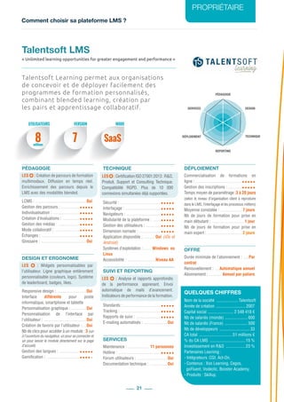 Comment choisir sa plateforme LMS ?
PROPRIÉTAIRE
21
PÉDAGOGIE
DESIGN
REPORTING
SERVICES
TECHNIQUEDÉPLOIEMENT
Talentsoft Learning permet aux organisations
de concevoir et de déployer facilement des
programmes de formation personnalisés,
combinant blended learning, création par
les pairs et apprentissage collaboratif.
PÉDAGOGIE
LES  : Création de parcours de formation
multimodaux. Diffusion en temps réel.
Enrichissement des parcours depuis le
LMS avec des modalités blended.
LCMS : ................................................Oui
Gestion des parcours : ..................
Individualisation : ..........................
Création d’évaluations : ................
Gestion des médias : .....................
Mode collaboratif : ........................
Échanges : ....................................
Glossaire : ...........................................Oui
DESIGN ET ERGONOMIE
LES   : Widgets personnalisables par
l’utilisateur. Ligne graphique entièrement
personnalisable (couleurs, logo). Système
de leaderboard, badges, likes.
Responsive design : ............................Oui
Interface différente pour poste
informatique, smartphone et tablette
Personnalisation graphique : ...............Oui
Personnalisation de l’interface par
l’utilisateur : ........................................Oui
Création de favoris par l’utilisateur : ....Oui
Nb de clics pour accéder à un module : 3 (un
à l’ouverture du navigateur, un pour se connecter et
un pour lancer le module directement sur la page
d’accueil)
Gestion des langues : ...................
Gamification : ................................
TECHNIQUE
Sécurité : .......................................
Interfaçage : ..................................
Navigateurs : .................................
Modularité de la plateforme : ........
Gestion des utilisateurs : ...............
Dimension nomade : .....................
Application disponible : ........... Oui (iOs et
Android)
Systèmes d’exploitation : ........ Windows ou
Linux
Accessibilité : ...........................Niveau AA
SUIVI ET REPORTING
Standards : ....................................
Tracking : ......................................
Rapports de suivi : ........................
E-mailing automatisés : .......................Oui
SERVICES
Maintenance : ..................... 11 personnes
Hotline : ........................................
Forum utilisateurs : .............................Oui
Documentation technique : .................Oui
DÉPLOIEMENT
Commercialisation de formations en
ligne : ...........................................
Gestion des inscriptions : ..............
Temps moyen de paramétrage :3 à 20 jours
(selon le niveau d’organisation client à reproduire
dans le LMS, l’interfaçage et les processus métiers)
Moyenne constatée : .....................7 jours
Nb de jours de formation pour prise en
main débutant : ...............................1 jour
Nb de jours de formation pour prise en
main expert : .................................2 jours
OFFRE
Durée minimale de l’abonnement : ......Par
contrat
Renouvellement : .....Automatique annuel
Abonnement : ............. Annuel par paliers
QUELQUES CHIFFRES
Nom de la société ..................... Talentsoft
Année de création ............................ 2007
Capital social ......................... 2 548 418 €
Nb de salariés (monde) ...................... 600
Nb de salariés (France) ...................... 500
Nb de développeurs ............................. 33
CA total ................................51 millions €
% du CA LMS ..................................15 %
Investissement en R&D ...................23 %
Partenaires Learning :
- Intégrateurs :CGI, Act-On.
- Contenus : Xos Learning, Cegos,
goFluent, Vodeclic, Booster Academy.
- Produits : Skillup.
Talentsoft LMS
« Unlimited learning opportunities for greater engagement and performance »
UTILISATEURS MODEVERSION
8 7 SaaSmillions
LES  :CertificationISO27001:2013 :R&D,
Produit, Support et Consulting Technique.
Compatibilité RGPD. Plus de 10  000
connexions simultanées déjà supportées.
LES  : Analyse et rapports approfondis
de la performance apprenant. Envoi
automatique de mails d’avancement.
Indicateurs de performance de la formation.
 
