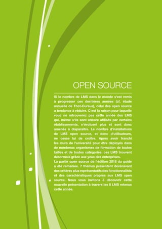 Si le nombre de LMS dans le monde s‘est remis
à progresser ces dernières années (cf. étude
annuelle de Thot-Cursus), celui des open source
a tendance à réduire. C‘est la raison pour laquelle
vous ne retrouverez pas cette année des LMS
qui, même s‘ils sont encore utilisés par certains
établissements, n‘évoluent plus et sont donc
amenés à disparaître. Le nombre d‘installations
de LMS open source, et donc d‘utilisateurs,
ne cesse lui de croître. Après avoir franchi
les murs de l‘université pour être déployés dans
de nombreux organismes de formation de toutes
tailles et de toutes catégories, ces LMS trouvent
désormais grâce aux yeux des entreprises.
La partie open source de l‘édition 2018 du guide
a été remaniée. 7 thèmes présentent dorénavant
des critères plus représentatifs des fonctionnalités
et des caractéristiques propres aux LMS open
source. Nous vous invitons à découvrir cette
nouvelle présentation à travers les 8 LMS retenus
cette année.
OPEN SOURCE
 