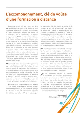 L’accompagnement est une notion clé dans
les formations à distance car la distance dilue
forcément la relation entre l’apprenant et le formateur
et, faute d’interactions, entraîne une baisse de
la motivation, de la concentration et l’échec
pédagogique. Les MOOC sont à ce titre révélateurs
de la fragilité de l’apprentissage à distance, avec
un taux d’abandon ou de non-complétude important
quand ils ne sont pas accompagnés. Pour surmonter
cet écueil de la distance, l’une des clés du succès
repose sur la réinvention du lien entre formateur
et apprenant. « La plus-value » de l’accompagnement
n’est plus à démontrer. Le tutorat est reconnu comme
l’un des éléments essentiels à la réussite d’un dispositif
de e-learning pour rompre l’isolement, développer
l’autonomie, animer des groupes de travail et bien
d’autres choses encore.
Et demain ? « Lors de la phase initiale qui marque
le début d’adoption d’une technologie dans un
système éducatif, la suppression des enseignants  :
ce fantasme/besoin/croyance/souhait ou crainte selon
les points de vues est chaque fois de mise, il en est
de même pour l’accompagnement en formation
à distance  ». Heureux rappel de Jacques Wallet,
professeur émérite de l’université de Rouen, sur des
invariants qui marquent des ruptures technologiques.
L’émergence des tuteurs intelligents dans la lignée
des travaux sur l’intelligence artificielle pourrait-
elle remettre en cause ce qui jusqu’alors était l’apanage
de l’humain  ? On voit effectivement apparaître
des solutions qui utilisent l’IA pour accompagner
les apprenants. Mais les chatbot au service de la
formation ne sont pas encore vraiment à la hauteur
de leur ambition. Quoique. À l’université Georgia Tech
d’Atlanta, un professeur d’informatique a créé un
assistant pédagogique virtuel du nom de Jill Watson,
programmé pour répondre aux milliers de questions
des étudiants postées sur un forum. Ce tuteur d’un
nouveau genre, nourri à l’intelligence artificielle, s’est
avéré un excellent tuteur après un apprentissage basé
sur l’analyse systématique des questions.
Dans cette perspective, il est tentant de penser que
les systèmes intelligents pourront enfin atteindre
l’objectif tant recherché d’individualisation de la
pédagogie pour détecter les décrocheurs, alerter sur les
difficultés rencontrées, recommander des ressources...
Mais pour entrer dans une logique d’individualisation,
les machines doivent traiter de grandes quantités
de données. Outre les coûts de traitement du
machine learning et de la recherche et développement
de l’IA se posent des questions sur le cadre éthique
et réglementaire qui sont loin d’être réglées.
Si les plateformes diffusent et favorisent
la massification des possibilités d’apprentissage,
la médiation humaine reste pour l’heure essentielle.
Le formateur « augmenté et connecté » reste maître
à bord. Plus que les avancées technologiques,
les pratiques d’accompagnement pourraient être
impactées par le social learning, les apprentissages
par les pairs et les pratiques d’apprentissage informel
à l’œuvre dans les communautés en ligne.
L’accompagnement, clé de voûte
d‘une formation à distance
Aurélia BOLLÉ
Déléguée générale du FFFOD
 