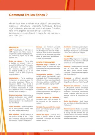 32
Comment lire les fiches ?
Afin de vous aider à arbitrer entre objectifs pédagogiques,
expérience utilisateurs, impératifs techniques, besoins
organisationnels, étendue des services et enjeux financiers,
nous avons organisé les fiches en sept catégories.
Voici un décryptage des critères étudiés en quelques
questions clés.
PÉDAGOGIE
LCMS : Trois alternatives : le LMS intègre un
LCMS (réponse : oui), l’éditeur propose en
complément du LMS un LCMS (réponse  :
oui), l’éditeur ne propose pas de LCMS
(réponse : non).
Gestion des parcours  : Peut-on créer
et dupliquer un parcours  ? Gérer un
parcours blended learning  ? Personnaliser
la présentation des cours  ? Intégrer
des ressources normées (conformes
aux standards SCORM, par ex.) et non
normées  ? Ouvrir et fermer un parcours
à une date définie ?
Individualisation  : Peut-on conditionner
l’enchaînement de parcours au score d’un
test ou selon des prérequis ? Orienter vers
des parcours distincts à l’issue de tests de
positionnement  ? Générer des attestations
de formation personnalisées  ? L’inscrit
peut-il déposer des fichiers ? S’inscrire à une
formation depuis un catalogue ?
Création d’évaluations  : Peut-on créer ou
dupliquer des évaluations depuis le LMS ?
Importer des questionnaires  ? Créer une
banque de questions ? Les évaluations sont-
elles diversifiées ?
Gestion des médias : Le LMS supporte-t-il
tous les médias (modules e-learning, audio,
PDF, vidéos, images, pages HTML) ?
Mode collaboratif : Le LMS intègre-t-il un
chat, un forum, un wiki, un blog ? L’inscrit
peut-il commenter, noter ou recommander
des ressources ? Existe-t-il des groupes ?
Échanges  : Les formateurs peuvent-ils
envoyer des messages aux inscrits  ?
Le LMS intègre-t-il ou peut-il être interfacé à
un outil de classe virtuelle ou la messagerie
du client ? Le LMS permet-il de programmer
l’envoi de notifications personnalisées  ?
D’animer une communauté ?
DESIGN ET ERGONOMIE
Responsive design  : L’interface du LMS
peut-elle s’adapter en fonction de la largeur
du terminal de lecture (poste informatique,
tablette ou mobile) ?
Personnalisation graphique  : L’interface
du LMS peut-elle être adaptée à la charte
graphique du client ? L’interface peut-elle être
différente pour chaque type d’appareil (poste
informatique, tablette ou mobile) ? Les mails
peuvent-ils être adaptés graphiquement ?
Personnalisation de l’interface  :
L’utilisateur peut-il modifier l’apparence
du LMS (positionnement des rubriques ou
changement de couleurs) ?
Création de favoris par l’utilisateur  :
L’utilisateur peut-il créer des favoris ou
des raccourcis vers des ressources ou
modules ?
Nombredeclicspouraccéderàunmodule :
Depuis l’authentification jusqu’à l’ouverture
du module e-learning.
Gestion des langues  : L’inscrit peut-il
choisir sa langue  ? Nombre de langues
disponibles  ? Affichage des caractères
spéciaux possible ?
Gamification : L’utilisateur peut-il adopter
un avatar  ? Existe-t-il un système de
challenges, récompenses ou classement ?
L’inscrit peut-il recevoir des badges ?
TECHNIQUE
Sécurité : LMS protégé contre les injections
SQL ? Protocole https ? Connexion chiffrée ?
Conforme à la norme ISO27001 ? Etc.
Interfaçage : Le LMS peut-il être interfacé
avec les outils SIRH, ERP, gestion
des talents, réseaux sociaux, Intranet,
e-boutique…? Peut-on mettre en place un
SSO (Single Sign-On) ?
Navigateurs  : Le LMS est-il accessible
depuis Internet Explorer, Mozilla Firefox,
Google Chrome/Chromium, Safari, Opera ?
Modularité de la plateforme : La structure
du LMS peut-elle s’adapter à tout type
d’organisation ? Le LMS dispose-t-il d’une
architecture informatique suffisamment
ouverte  ? Peut-on mettre en place un
workflow conforme à l’organisation du
client ?
Gestion des utilisateurs : Quelle finesse
pour gérer les droits des différents profils
d’utilisateurs ?
Dimension nomade : Peut-on se connecter
au LMS en mode déconnecté ? Les données
de tracking sont-elles remontées dès que
l’utilisateur retrouve une connexion Internet ?
Les applications sont-elles disponibles pour
tablette et smartphone ?
 