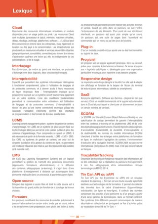Cloud
Représente des ressources informatiques virtualisées et rendues
disponibles pour un usage public ou privé. Les ressources Cloud
sont multiples (processeur et calcul, mémoire, machines virtuelles,
réseau, stockage, archivage, plateformes, software…). Le Cloud peut
être consommé en interne dans les entreprises, mais également en
location ou être payé à la consommation. Les infrastructures qui
produisent ces ressources virtuelles et services peuvent être réparties
géographiquement, consolidées, connectées pour donner à un niveau
d’abstraction supérieur une vision qui, elle, est indépendante de ces
considérations : c’est le nuage.
Interfaçage
Fait d'interfacer, de mettre au point une interface, un protocole
d'échange entre deux logiciels, deux circuits électroniques.
Interopérabilité
Capacité que possèdent des systèmes informatiques hétérogènes
à fonctionner conjointement, grâce à l'utilisation de langages et
de protocoles communs, et à donner accès à leurs ressources
de façon réciproque. Note : l'interopérabilité implique qu'un
programme tournant sur un système ouvert fonctionnera également
sur un autre système. L’une des conditions fondamentales
permettant la communication entre ordinateurs est l’utilisation
de langages et de protocoles communs. L'interopérabilité a
besoin de plus qu'une bonne connectivité technique puisqu'elle
nécessite l'utilisation d'éléments comme des interfaces
de programmation et des formats de données standardisés.
LCMS
Learning content management system : système de gestion de contenu
d'apprentissage. Un LCMS est un système (le plus souvent basé sur
les technologies Web) qui permet de créer, valider, publier et gérer des
contenus d'apprentissage. Pour comprendre ce qu'est un LCMS, il
est nécessaire de partir de la formule suivante : LCMS = LMS + CMS.
Les CMS, ou systèmes de gestion de contenu, ont pour but de
simplifier la création et la gestion du contenu en ligne. Ils permettent
une meilleure fréquence des mises à jour des ressources déjà publiées
(et à moindre coût).
LMS
Un LMS (ou Learning Management System) est un logiciel
permettant la gestion de l'activité des personnes concernées
(apprenants, formateurs, administrateurs) et la diffusion
des contenus pédagogiques (e-learning). Il s'agit donc d'une
plateforme d'enseignement à distance qui accompagne toute
personne impliquée dans un processus d'apprentissage en ligne.
Open source
Désigne des logiciels à accès libre et dont le code source est à
la disposition du grand public (en fonction de la typologie de licence
choisie).
Parcours
Les parcours constituent des ressources à consulter, précisément à
parcourir et en suivant un certain ordre, tandis que les cours, même
s'ils ont la forme d'une progression, sont plutôt des boîtes à outils
où enseignants et apprenants peuvent réaliser des activités diverses
et variées. Quand on entre dans un parcours, on suit l'ordre,
l'arborescence de ses éléments. D'un point de vue strictement
interfaciel, un parcours est aussi plus simple qu'un cours.
Un parcours est une suite de pages dont l'ouverture est
commandée par un menu ou par des jeux de boutons.
Plug-in
C’est un module (ou add-on) qui ajoute une ou des fonctionnalités
au logiciel de base.
Progiciel
Un progiciel est un logiciel applicatif générique, libre ou exclusif,
prévu pour répondre à des besoins ordinaires. Ce terme s'oppose
aux « logiciels spécifiques », développés pour une organisation
particulière et conçus pour répondre à ses besoins propres.
Responsive design
Le responsive web design désigne la faculté d'un site web à adapter
son affichage en fonction de la largeur de l'écran du terminal
de lecture (poste informatique, tablette ou smartphone).
SaaS
Acronyme signifiant « Software as a Service » (logiciel en tant que
service). C’est un modèle commercial où le logiciel est externalisé
dans le Cloud et pour lequel le client paie un abonnement incluant
un certain nombre de services.
SCORM
Le SCORM (ou Sharable Content Object Reference Model) est une
spécification de codage permettant de garantir l'interopérabilité
entre les contenus e-learning et les plateformes LMS et de créer
desobjetspédagogiquesstructurés.Visantàrépondreàdesexigences
d'accessibilité, d'adaptabilité, de durabilité, d'interopérabilité et
de réutilisabilité, les normes du modèle informatique SCORM
cherchent à faciliter les échanges entre plateformes de formation
en ligne, en maîtrisant l'agrégation de contenu, l'environnement
d'exécution et la navigation Internet. SCORM 2004 est une norme
internationale (ISO) depuis fin 2009, mais n'est pas encore traduite
en français.
Traçabilité/Tracking
Ensemble de moyens permettant de recueillir des informations et/
ou des indicateurs sur la réalisation du parcours d'un apprenant,
à des fins pédagogiques et/ou administratives. Groupe
terminologie du FFFOD 2014.
Tin Can API ou xAPI
Tin Can API (ou the Experience ou xAPI) est un nouveau
standard d’e-learning. « Tin Can est une toute nouvelle spécificité
destinée aux technologies de la formation. Il permet de collecter
des données dans le cadre d’expériences d’apprentissage
individuelles (en ligne et hors-ligne). Il collecte des données
concernant les activités d’une personne ou d’un groupe à partir
d’une large gamme de technologies, dans un format cohérent.
Des systèmes très différents peuvent communiquer de manière
sécurisée en collectant et en partageant ce flux d’activités grâce
au vocabulaire simplifié de Tin Can. »
Lexique
35
 