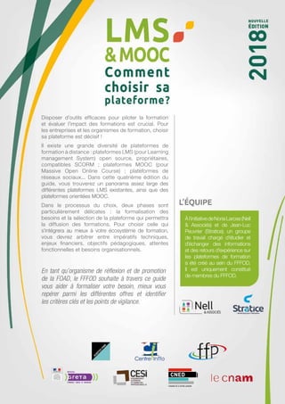 Àl’initiativedeNoriaLarose(Nell
& Associés) et de Jean-Luc
Peuvrier (Stratice), un groupe
de travail chargé d’étudier et
d’échanger des informations
et des retours d’expérience sur
les plateformes de formation
a été créé au sein du FFFOD.
Il est uniquement constitué
de membres du FFFOD.
En tant qu’organisme de réflexion et de promotion
de la FOAD, le FFFOD souhaite à travers ce guide
vous aider à formaliser votre besoin, mieux vous
repérer parmi les différentes offres et identifier
les critères clés et les points de vigilance.
Disposer d’outils efficaces pour piloter la formation
et évaluer l’impact des formations est crucial. Pour
les entreprises et les organismes de formation, choisir
sa plateforme est décisif !
Il existe une grande diversité de plateformes de
formation à distance : plateformes LMS (pour Learning
management System) open source, propriétaires,
compatibles SCORM  ; plateformes MOOC (pour
Massive Open Online Course)  ; plateformes de
réseaux sociaux... Dans cette quatrième édition du
guide, vous trouverez un panorama assez large des
différentes plateformes LMS existantes, ainsi que des
plateformes orientées MOOC.
Dans le processus du choix, deux phases sont
particulièrement délicates  : la formalisation des
besoins et la sélection de la plateforme qui permettra
la diffusion des formations. Pour choisir celle qui
s’intégrera au mieux à votre écosystème de formation,
vous devrez arbitrer entre impératifs techniques,
enjeux financiers, objectifs pédagogiques, attentes
fonctionnelles et besoins organisationnels.
 