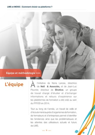 LMS et MOOC : Comment choisir sa plateforme ?
5
L’équipe À l’initiative de Noria Larose, directrice
de Nell   &  Associés, et de Jean-Luc
Peuvrier, directeur de Stratice, un groupe
de travail chargé d’étudier et d’échanger
informations et retours d’expérience sur
les plateformes de formation a été créé au sein
du FFFOD en 2014.
Tout au long de l’année, un travail de veille et
d’écoutemenéauprèsd’organismesdeformation,
de formateurs et d’entreprises permet d’identifier
les tendances ainsi que les problématiques et
les attentes des utilisateurs actuels et futurs
de LMS.
Équipe et méthodologie >>>
 