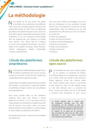 6
N ell & Associés a sollicité les éditeurs présents dans
les éditions précédentes ainsi que les nouveaux
entrants sur le marché, et enfin ceux qui n’avaient pas
souhaité figurer dans le guide par le passé.
Chaque éditeur a complété le questionnaire qui comportait
220 questions. Les réponses ont ensuite été retraitées
et synthétisées, de façon à donner une vue synthétique
de chaque plateforme.
Nous avons souhaité rester sur des évaluations
objectives. Nous avons ainsi attribué à chaque
plateforme une note de 1 à 5 sur des critères macro et
rédigé quelques commentaires qui soulignent les points
forts de chacune. Pour chaque critère, nous avons
évalué le nombre de fonctionnalités ou d’options offertes
en restant fidèles aux déclarations des éditeurs.
Nouveauté de cette année : l’évaluation de l’accessibilité
des plateformes !
P our les plateformes open source, l’étude s’appuie
sur les résultats du benchmark de Stratice.
Si la méthode diffère pour ces plateformes, c’est parce
qu’il n’existe ni fiche commerciale ni fiche technique.
Difficile également d’avoir des contacts directs
avec certains éditeurs open source. Le benchmark
à partir duquel les fiches ont été réalisées repose
sur des tests effectués selon un protocole très
précis. Certains des critères sont de ce fait difficiles
à comparer entre propriétaires et open source.
La méthodologie
N otre objectif est de vous donner des repères
et de faciliter votre compréhension des différentes
offres. Nous avons souhaité présenter l’éventail le plus
représentatif possible de LMS. Parmi les plateformes
propriétaires et les plateformes open source, nous avons
donc retenu celles qui rassemblent le plus grand nombre
d’utilisateurs et qui nous paraissent incontournables
ainsi que quelques-unes, plus récentes, qui méritent
notre attention. Pour choisir celle qui s’intégrera
au mieux à votre écosystème de formation, vous devrez
arbitrer entre  impératifs techniques, enjeux financiers,
objectifs pédagogiques, attentes fonctionnelles
et besoins organisationnels.
Pour vous aider à réaliser ces arbitrages, nous avons
listé des thématiques qui nous semblaient cruciales
dans le choix d’une plateforme. Compte tenu de leurs
caractéristiques, elles sont différentes pour les LMS
propriétaires et les LMS opensource. Pour ces derniers,
les critères sont :
•	Gestion des utilisateurs
•	Gestion de l‘offre de formation
•	Création d‘activités pédagogiques
•	Outils de communication
•	Gestion des compétences
•	Design et ergonomie
•	Technique
L’étude des plateformes
propriétaires
L’étude des plateformes
open source
LMS et MOOC : Comment choisir sa plateforme ?
Le lecteur gardera donc à l’esprit que
les évaluations données pour les LMS
propriétaires ont été réalisées à partir de
données déclaratives, alors que celles des LMS
open source ont été réalisées à partir de tests.
Si l’objectif de ce guide est de permettre
des comparaisons entre tous les LMS, celles
effectuées au sein d’une même catégorie
sont toutefois plus pertinentes.
 