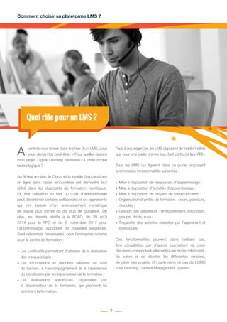 Comment choisir sa plateforme LMS ?
7
Quel rôle pour un LMS ?
A vant de vous lancer dans le choix d’un LMS, vous
vous demandez peut-être : « Pour quelles raisons
mon projet Digital Learning nécessite-t-il cette brique
technologique ? »
Au fil des années, le Cloud et la kyrielle d’applications
en ligne sans cesse renouvelées ont démontré leur
utilité dans les dispositifs de formation numérique.
Or, leur utilisation en tant qu’outils d’apprentissage
peut désorienter certains collaborateurs ou apprenants
qui ont besoin d’un environnement numérique
de travail plus formel ou de plus de guidance. De
plus, les décrets relatifs à la FOAD, du 20 août
2014 pour la FPC et du 8 novembre 2017 pour
l’apprentissage, apportent de nouvelles exigences.
Sont désormais nécessaires, pour l’entreprise comme
pour le centre de formation :
•	 Les justificatifs permettant d’attester de la réalisation
des travaux exigés ;
•	 Les informations et données relatives au suivi
de l’action, à l’accompagnement et à l’assistance
du bénéficiaire par le dispensateur de la formation ;
•	 Les évaluations spécifiques, organisées par
le dispensateur de la formation, qui jalonnent ou
terminent la formation.
Face à ces exigences, les LMS disposent de fonctionnalités
qui, pour une partie d’entre eux, font partie de leur ADN.
Tous les LMS qui figurent dans ce guide proposent
a minima les fonctionnalités suivantes :
•	 Mise à disposition de ressources d’apprentissage ;
•	 Mise à disposition d’activités d’apprentissage ;
•	 Mise à disposition de moyens de communication ;
•	 Organisation d’unités de formation : cours, parcours,
modules ;
•	 Gestion des utilisateurs : enregistrement, inscription,
groupe, droits, suivi ;
•	 Traçabilité des activités réalisées par l’apprenant et
statistiques.
Ces fonctionnalités peuvent, dans certains cas,
être complétées par d’autres permettant de créer
desressourcesindividuellementouenmodecollaboratif,
de suivre et de stocker les différentes versions,
de gérer des projets. On parle dans ce cas de LCMS
pour Learning Content Management System.
 