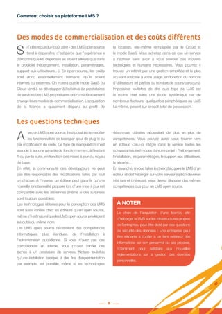 Comment choisir sa plateforme LMS ?
9
A vecunLMSopensource,ilestpossibledemodifier
les fonctionnalités de base par ajout de plug-in ou
par modification du code. Ce type de manipulation n’est
associé à aucune garantie de fonctionnement, à l’instant
T ou par la suite, en fonction des mises à jour du noyau
de base.
En effet, la communauté des développeurs ne peut
pas être responsable des modifications faites par tout
un chacun. À l’inverse, un éditeur peut garantir qu’une
nouvelle fonctionnalité propsée lors d’une mise à jour est
compatible avec les anciennes (même si des surprises
sont toujours possibles).
Les technologies utilisées pour la conception des LMS
sont aussi variées chez les éditeurs qu’en open source,
même s’il est naturel que les LMS open source privilégient
les outils du même nom.
Les LMS open source nécessitent des compétences
informatiques plus étendues, de l’installation à
l’administration quotidienne. Si vous n’avez pas ces
compétences en interne, vous pouvez confier ces
tâches à un prestataire de services. Notons toutefois
qu’une installation basique, à des fins d’expérimentation
par exemple, est possible, même si les technologies
désormais utilisées nécessitent de plus en plus de
compétences. Vous pouvez aussi vous tourner vers
un éditeur. Celui-ci intègre dans le service toutes les
composantes techniques de votre projet : l’hébergement,
l’installation, les paramétrages, le support aux utilisateurs,
la sécurité...
En revanche, si vous faites le choix d’acquérir le LMS d’un
éditeur et de l’héberger sur votre serveur (option devenue
très rare et onéreuse), vous devrez disposer des mêmes
compétences que pour un LMS open source.
S i l’idée reçue du « coût zéro » des LMS open source
tend à disparaître, c’est parce que l’expérience a
démontré que les dépenses se situent ailleurs que dans
le progiciel (hébergement, installation, paramétrages,
support aux utilisateurs…). En open source, les coûts
sont donc essentiellement humains, qu’ils soient
internes ou externes. On notera que le mode SaaS ou
Cloud tend à se développer à l’initiative de prestataires
de services.Les LMS propriétaires ont considérablement
changé leurs modes de commercialisation. L’acquisition
de la licence a quasiment disparu au profit de
la location, elle-même remplacée par le Cloud et
le mode SaaS. Vous achetez dans ce cas un service
à l’éditeur sans avoir à vous soucier des moyens
techniques et humains nécessaires. Vous pourrez y
trouver un intérêt par une gestion simplifiée et le plus
souvent adaptée à votre usage, en fonction du nombre
d’utilisateurs (et parfois du nombre de cours/parcours).
Impossible toutefois de dire quel type de LMS est
le moins cher sans une étude systémique car de
nombreux facteurs, quelquefois périphériques au LMS
lui-même, pèsent sur le coût total de possession.
Des modes de commercialisation et des coûts différents
Les questions techniques
Le choix de l’acquisition d’une licence, afin
d’héberger le LMS sur les infrastructures propres
de l’entreprise, peut être dicté par des questions
de sécurité des données : une entreprise peut
être réticente à confier à un tiers extérieur des
informations sur son personnel ou ses process,
notamment pour satisfaire aux nouvelles
réglementations sur la gestion des données
personnelles.
À NOTER
 