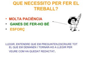 QUE NECESSITO PER FER EL TREBALL? MOLTA PACIÈNCIA GANES DE FER-HO BÉ ESFORÇ LLEGIR, ENTENDRE QUE EM PREGUNTEN,ESCRIURE TOT EL QUE EM DEMANEN I TORNAR-HO A LLEGIR PER VEURE COM HA QUEDAT REDACTAT . 