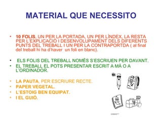 MATERIAL QUE NECESSITO 10 FOLIS , UN PER LA PORTADA, UN PER LÍNDEX, LA RESTA PER L’EXPLICACIÓ I DESENVOLUPAMENT DELS DIFERENTS PUNTS DEL TREBALL I UN PER LA CONTRAPORTDA ( al final del treball hi ha d’haver  un foli en blanc). ELS FOLIS DEL TREBALL NOMÉS S’ESCRIUEN PER DAVANT.  EL TREBALL EL POTS PRESENTAR ESCRIT A MÀ O A L’ORDINADOR. LA PAUTA , PER ESCRIURE RECTE. PAPER VEGETAL. L’ESTOIG BEN EQUIPAT. I EL GUIÓ. 