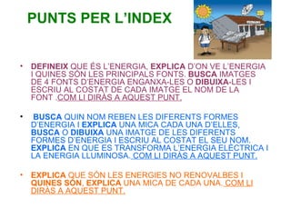 PUNTS PER L’INDEX DEFINEIX  QUE ÉS L’ENERGIA,  EXPLICA  D’ON VE L’ENERGIA I QUINES SÓN LES PRINCIPALS FONTS.  BUSCA  IMATGES DE 4 FONTS D’ENERGIA ENGANXA-LES O  DIBUIXA -LES I ESCRIU AL COSTAT DE CADA IMATGE EL NOM DE LA FONT . COM LI DIRÀS A AQUEST PUNT. BUSCA  QUIN NOM REBEN LES DIFERENTS FORMES D’ENERGIA I  EXPLICA  UNA MICA CADA UNA D’ELLES,  BUSCA  O  DIBUIXA  UNA IMATGE DE LES DIFERENTS FORMES D’ENERGIA I ESCRIU AL COSTAT EL SEU NOM.  EXPLICA  EN QUE ES TRANSFORMA L’ENERGIA ELÈCTRICA I LA ENERGIA LLUMINOSA.  COM LI DIRÀS A AQUEST PUNT. EXPLICA  QUE SÓN LES ENERGIES NO RENOVALBES I  QUINES   SÓN ,  EXPLICA  UNA MICA DE CADA UNA.  COM LI DIRÀS A AQUEST PUNT. 