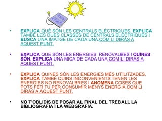 EXPLICA  QUÈ SÓN LES CENTRALS ELÈCTRIQUES,  EXPLICA  TAMBÉ LES DUES CLASSES DE CENTRALS ELÈCTRIQUES I  BUSCA  UNA IMATGE DE CADA UNA. COM LI DIRÀS A AQUEST PUNT. EXPLICA  QUE SÓN LES ENERGIES  RENOVALBES I  QUINES   SÓN ,  EXPLICA  UNA MICA DE CADA UNA  COM LI DIRÀS A AQUEST PUNT. EXPLICA  QUINES SÓN LES ENERGIES MÉS UTILITZADES,  EXPLICA  TAMBÉ QUINS INCONVENIENTS TENEN LES ENERGIES NO RENOVALBRES I  ANOMENA  COSES QUE POTS FER TU PER CONSUMIR MENYS ENERGIA  COM LI DIRÀS A AQUEST PUNT. NO T’OBLIDIS DE POSAR AL FINAL DEL TREBALL LA BIBLIOGRAFIA I LA WEBGRAFIA. 